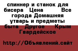 спиннер и станок для бисера › Цена ­ 500 - Все города Домашняя утварь и предметы быта » Другое   . Крым,Гвардейское